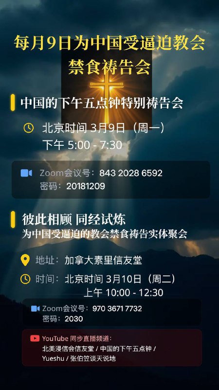 每月9日为中国受逼迫教会禁食祷告会活动活动一：中国的下午五点钟特别国度祷告会1、主持：张坦老师2、内容：祷告、敬拜、倡议、发布、分享、讲座3、时间：北京时间3月9日下午5:00-7:304、Zoom：房间84320286592密码201812095、YouTube：中国的下午五点钟活动二：为中国受逼迫的教会禁食祷告会（温哥华实体祷告会）1、主题：彼此相顾，同经试炼（林前12:19-20，25-27）2、主持：洪予健牧师3、内容：祷告、敬拜、倡议、读经、献诗、分享、访谈4、时间：北京时间3月10日上午10:00-12:30（加西时间3月9日晚上7:00-9:30）5、Zoom：房间97036717732密码20306、YouTube：北美浸信会信友堂、中国的下午五点钟、Yueshu、张伯笠谈天说地欢迎主内肢体参加和传播——同受苦楚、同得安慰、同走天路