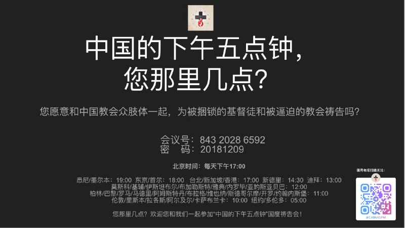 中国的下午五点钟，您那里几点？您愿意和中国教会众肢体一起，为被捆锁的基督徒和被逼迫的教会祷告吗？会议号：843 2028 6592密    码：20181209北京时间：每天下午17:00悉尼/墨尔本：19:00  东京/首尔：18:00   台北/新加坡/香港：17:00  新德里：14:30  迪拜：13:00    莫斯科/基辅/伊斯坦布尔/布加勒斯特/雅典/内罗毕/亚的斯亚贝巴：12:00 柏林/巴黎/罗马/马德里/阿姆斯特丹/布拉格/维也纳/斯德哥尔摩/开罗/约翰内斯堡：11:00伦敦/里斯本/拉各斯/阿尔及尔/卡萨布兰卡：10:00  纽约/多伦多：05:00欢迎您和我们一起参加“中国的下午五点钟”国度祷告会！