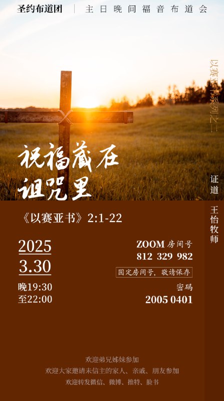 【圣约布道团】主日晚间福音布道会2025.03.30时间：3月30日晚上19：30-22:00证道：王怡牧师经文：以赛亚书2:1-22题目：祝福藏在诅咒里（以赛亚书证道系列之二） Zoom号：812 329 982密       码：20050401（固定房间号，敬请保存）欢迎弟兄姊妹参加，也欢迎大家邀请未信主的家人、亲戚、朋友来参加